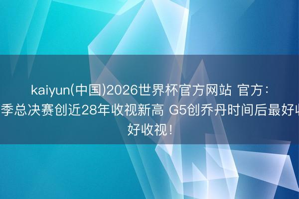 kaiyun(中国)2026世界杯官方网站 官方：本赛季总决赛创近28年收视新高 G5创乔丹时间后最好收视！