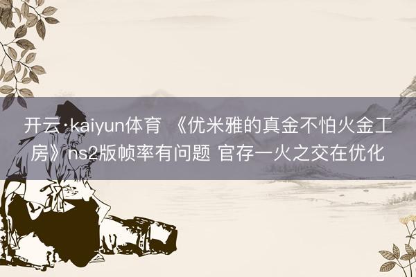 开云·kaiyun体育 《优米雅的真金不怕火金工房》ns2版帧率有问题 官存一火之交在优化