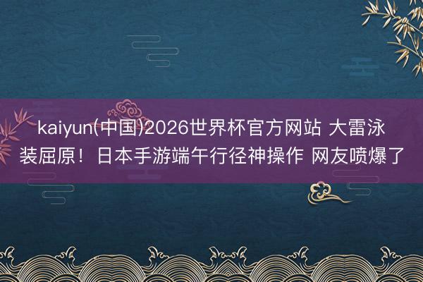 kaiyun(中国)2026世界杯官方网站 大雷泳装屈原！日本手游端午行径神操作 网友喷爆了