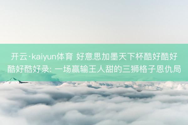 开云·kaiyun体育 好意思加墨天下杯酷好酷好酷好酷好录: 一场赢输王人甜的三狮格子恩仇局