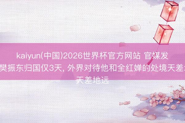 kaiyun(中国)2026世界杯官方网站 官媒发文! 樊振东归国仅3天， 外界对待他和全红婵的处境天差地远